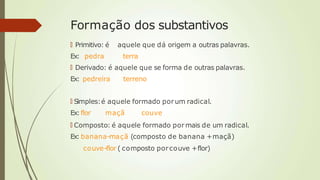 Formação dos substantivos
🠶 Primitivo: é aquele que dá origem a outras palavras.
Ex: pedra terra
🠶 Derivado: é aquele que se forma de outras palavras.
Ex: pedreira terreno
🠶 Simples:é aquele formado porum radical.
Ex:flor maçã couve
🠶 Composto: é aquele formado pormais de um radical.
Ex: banana-maçã (composto de banana +maçã)
couve-flor ( composto porcouve +flor)
 
