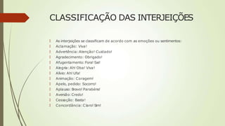 CLASSIFICAÇÃO DAS INTERJEIÇÕES
🠶 As interjeições se classificam de acordo com as emoções ou sentimentos:
🠶 Aclamação: Viva!
🠶 Advertência:Atenção! Cuidado!
🠶 Agradecimento: Obrigado!
🠶 Afugentamento:Fora! Sai!
🠶 Alegria:Ah! Oba! Viva!
🠶 Alívio: Ah! Ufa!
🠶 Animação: Coragem!
🠶 Apelo, pedido: Socorro!
🠶 Aplauso: Bravo! Parabéns!
🠶 Aversão: Credo!
🠶 Cessação: Basta!
🠶 Concordância:Claro! Sim!
 