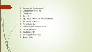🠶 Desacordo: Barbaridade!
🠶 Desapontamento: Ué!
🠶 Desejo: Oh!
🠶 Dor: Ai!
🠶 Espanto, admiração: Ah! Caramba!
🠶 Impaciência:Puxa!
🠶 Pena:Coitado!
🠶 Reprovação: Francamente!
🠶 Satisfação: Oba!
🠶 Saudação: Oi!
🠶 Silêncio: Silêncio Psiu!
🠶 T
error:Uh! Ui!
 