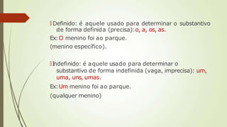 🠶 Definido: é aquele usado para determinar o substantivo
de forma definida (precisa):o, a, os, as.
Ex:O menino foi ao parque.
(menino específico).
🠶I
ndefinido: é aquele usado para determinar o
substantivo de forma indefinida (vaga, imprecisa): um,
uma, uns, umas.
Ex:Um menino foi ao parque.
(qualquer menino)
 