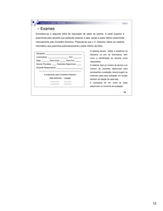 12
12
– Exames
Considere-se a seguinte folha de requisição de salas de exame. A parte superior é
preenchida pelo docente que pretende reservar a sala, sendo a parte inferior preenchida
manualmente pelo Conselho Directivo. Pretende-se que o C. Directivo utilize um sistema
informático que preencha automaticamente a parte inferior da folha.
Disciplina: _________________________________
Licenciatura: ___________________ Ano: _______
Data: _______ Hora Início: _____ Hora Fim: _____
Alunos Previstos: ____ Docentes Disponíveis: ____
Docente Responsável: ________________________
-----------------------------------------------------------------
A preencher pelo Conselho Directivo
Sala Atribuída Lotação
________ _______
________ _______
O sistema deverá validar a existência da
disciplina no ano da licenciatura, bem
como a identificação do docente como
responsável.
O sistema, face ao número de alunos e ao
número de docentes disponíveis para
acompanhar a avaliação, deverá sugerir as
melhores salas para avaliação, em função
também da lotação de cada sala.
É necessário ter em conta as salas
disponíveis no momento da avaliação.
Diagrama de Classes - Exercícios Índice
 