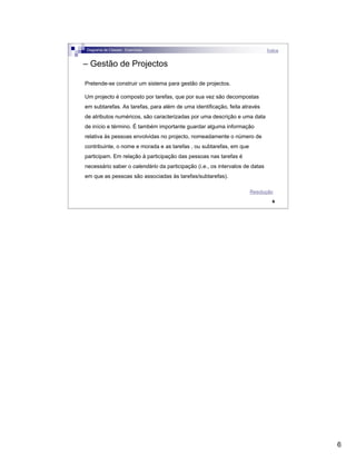 6
6
– Gestão de Projectos
Pretende-se construir um sistema para gestão de projectos.
Um projecto é composto por tarefas, que por sua vez são decompostas
em subtarefas. As tarefas, para além de uma identificação, feita através
de atributos numéricos, são caracterizadas por uma descrição e uma data
de início e término. É também importante guardar alguma informação
relativa às pessoas envolvidas no projecto, nomeadamente o número de
contribuinte, o nome e morada e as tarefas , ou subtarefas, em que
participam. Em relação à participação das pessoas nas tarefas é
necessário saber o calendário da participação (i.e., os intervalos de datas
em que as pessoas são associadas às tarefas/subtarefas).
Diagrama de Classes - Exercícios Índice
Resolução
 