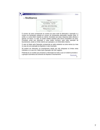 7
7
– Multibanco
O número de caixa corresponde ao número da caixa onde foi efectuada a operação e o
número de transacção respeita ao número de transacções efectuadas naquela caixa. O
cartão e a conta dizem respeito ao cliente. Considere que estas máquinas estão afectas a
apenas um banco, ou seja, só aceita cartões emitidos pelo banco proprietário da caixa.
Considere ainda que associado a cada cartão (número), para cada operação de
levantamento, existe um limite máximo por operação e um limite diário máximo.
O valor do Saldo após Operação corresponde ao saldo existente na conta menos (ou mais
no caso de uma operação de depósito) o valor levantado.
Só poderá ser efectuado um levantamento desde que não ultrapasse os limites antes
indicados e no caso de o Saldo Após Operação não ficar negativo.
Pretende-se um modelo que armazene a informação de modo a que um sistema proceda à
a geração automática dos extractos de depósito e levantamento.
Diagrama de Classes - Exercícios Índice
Resolução
 