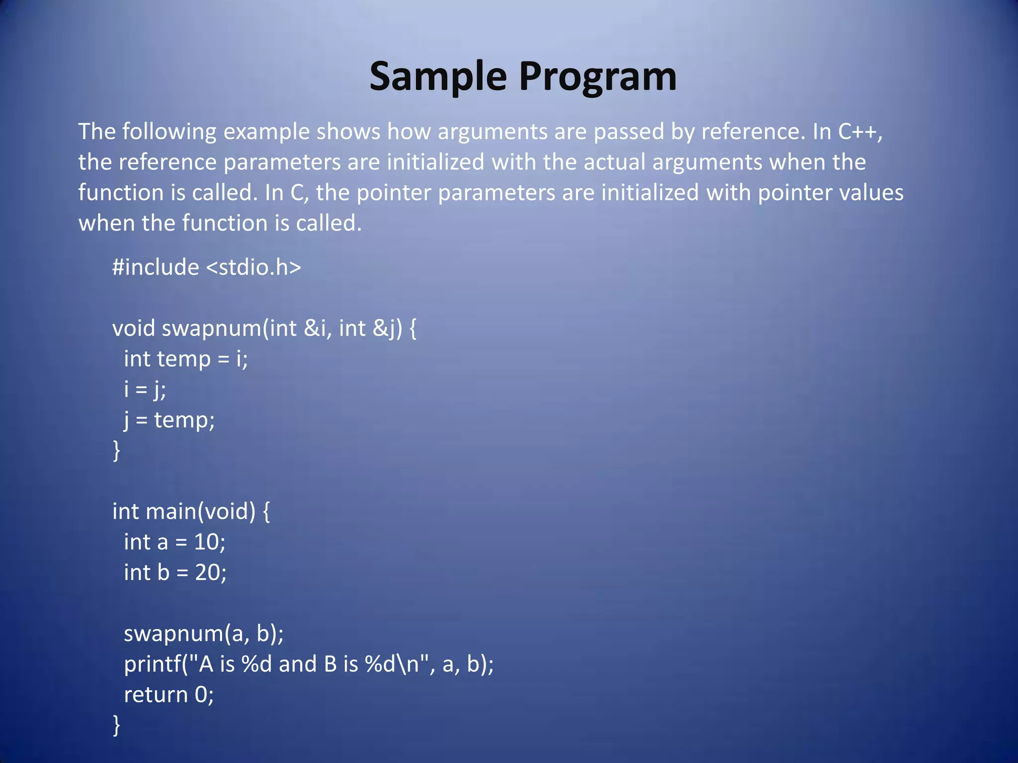 Sample Program
The following example shows how arguments are passed by reference. In C++,
the reference parameters are initialized with the actual arguments when the
function is called. In C, the pointer parameters are initialized with pointer values
when the function is called.
   #include <stdio.h>

   void swapnum(int &i, int &j) {
     int temp = i;
     i = j;
     j = temp;
   }

   int main(void) {
    int a = 10;
    int b = 20;

       swapnum(a, b);
       printf("A is %d and B is %dn", a, b);
       return 0;
   }
 