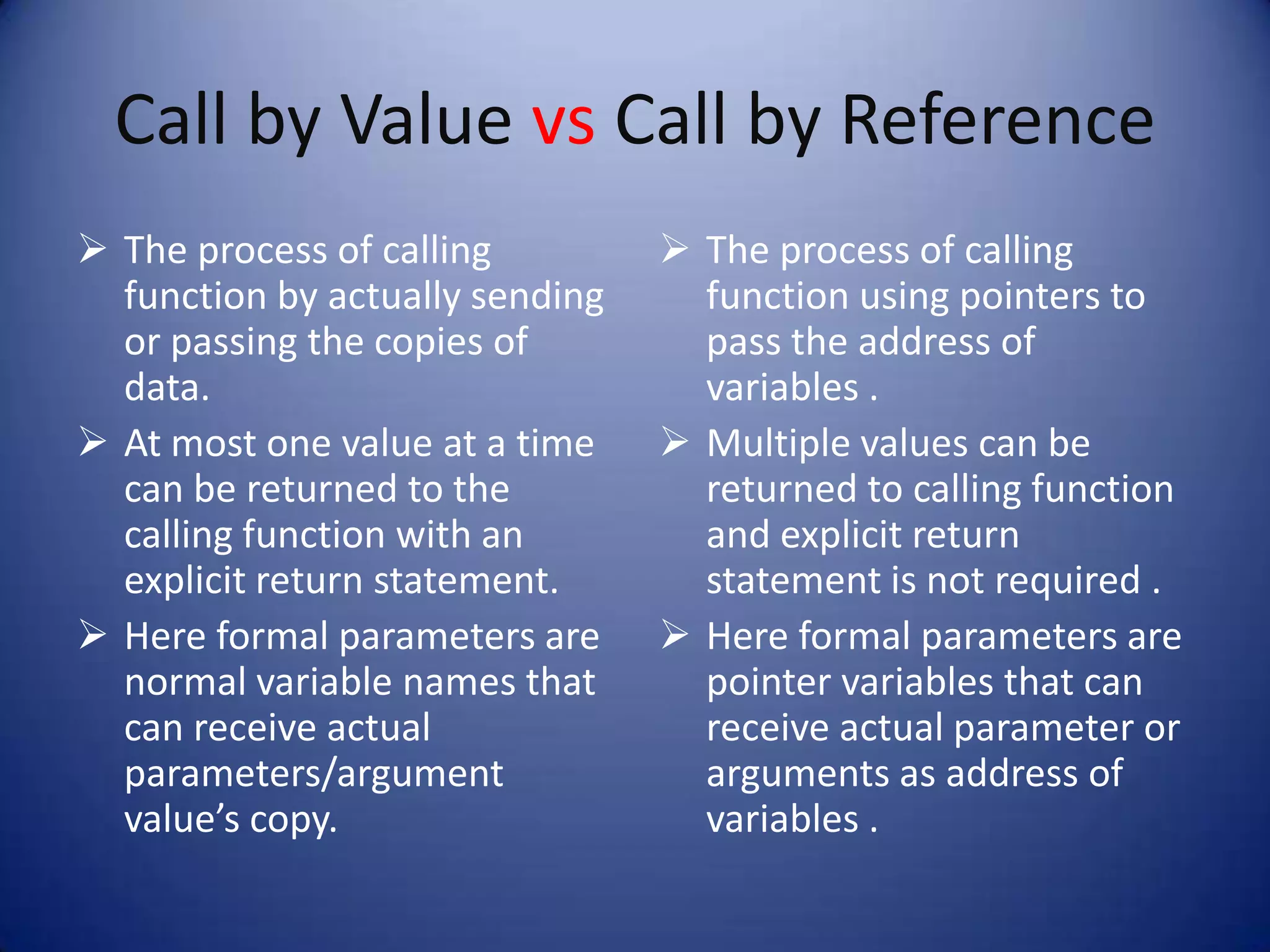 Call by Value vs Call by Reference
 The process of calling          The process of calling
  function by actually sending     function using pointers to
  or passing the copies of         pass the address of
  data.                            variables .
 At most one value at a time     Multiple values can be
  can be returned to the           returned to calling function
  calling function with an         and explicit return
  explicit return statement.       statement is not required .
 Here formal parameters are      Here formal parameters are
  normal variable names that       pointer variables that can
  can receive actual               receive actual parameter or
  parameters/argument              arguments as address of
  value’s copy.                    variables .
 