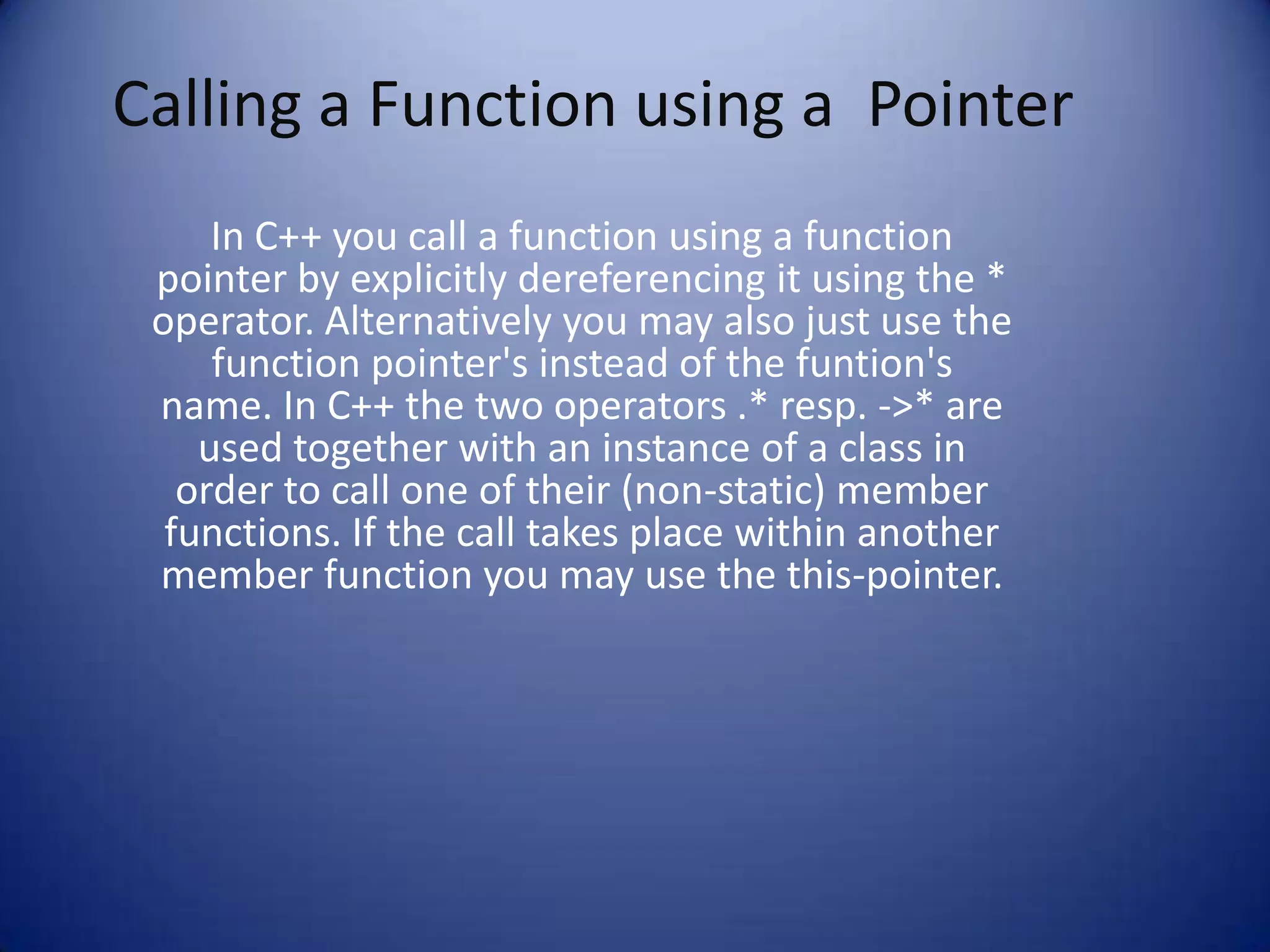 Calling a Function using a Pointer
     In C++ you call a function using a function
 pointer by explicitly dereferencing it using the *
 operator. Alternatively you may also just use the
     function pointer's instead of the funtion's
 name. In C++ the two operators .* resp. ->* are
    used together with an instance of a class in
   order to call one of their (non-static) member
  functions. If the call takes place within another
 member function you may use the this-pointer.
 