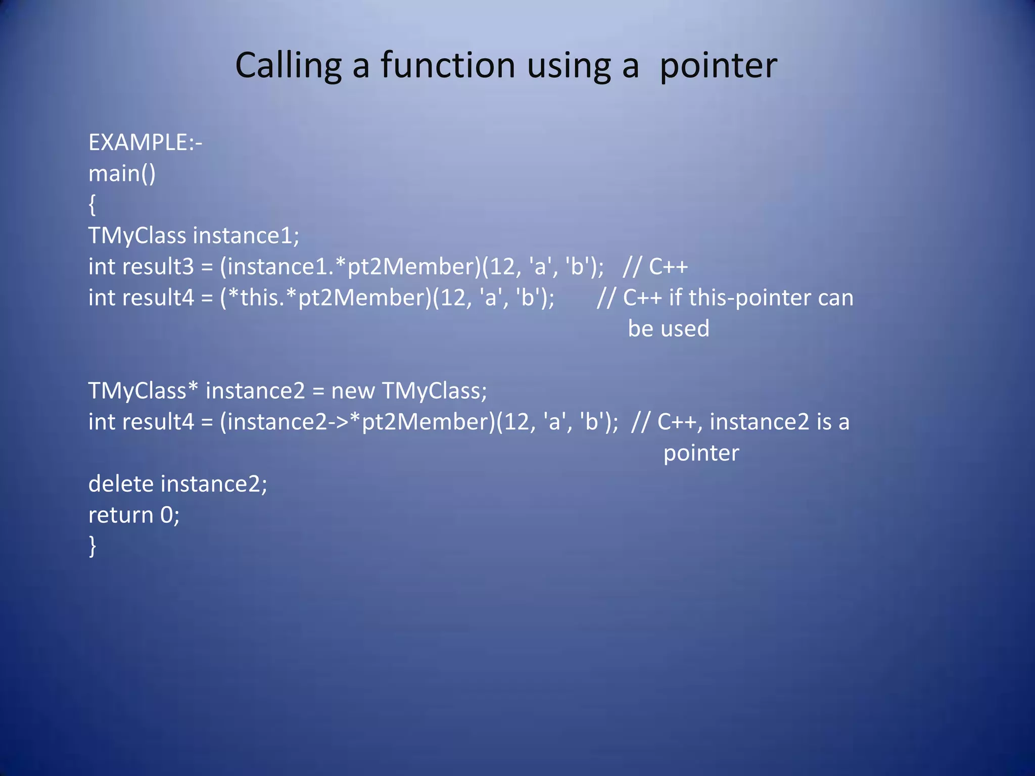 Calling a function using a pointer
EXAMPLE:-
main()
{
TMyClass instance1;
int result3 = (instance1.*pt2Member)(12, 'a', 'b'); // C++
int result4 = (*this.*pt2Member)(12, 'a', 'b');   // C++ if this-pointer can
                                                     be used

TMyClass* instance2 = new TMyClass;
int result4 = (instance2->*pt2Member)(12, 'a', 'b'); // C++, instance2 is a
                                                        pointer
delete instance2;
return 0;
}
 