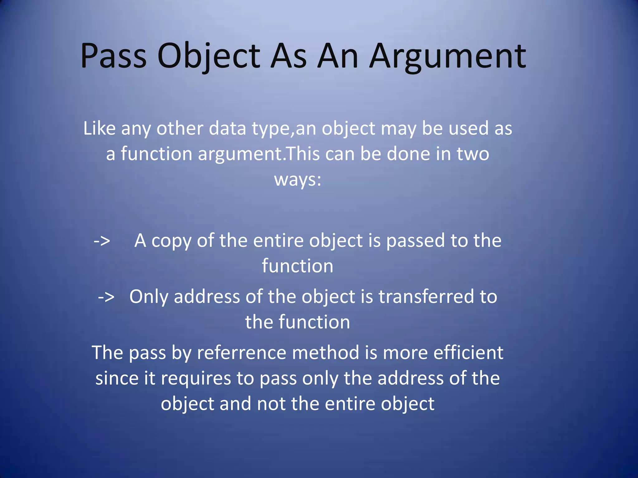 Pass Object As An Argument
Like any other data type,an object may be used as
   a function argument.This can be done in two
                      ways:

 ->  A copy of the entire object is passed to the
                     function
 -> Only address of the object is transferred to
                   the function
The pass by referrence method is more efficient
since it requires to pass only the address of the
         object and not the entire object
 