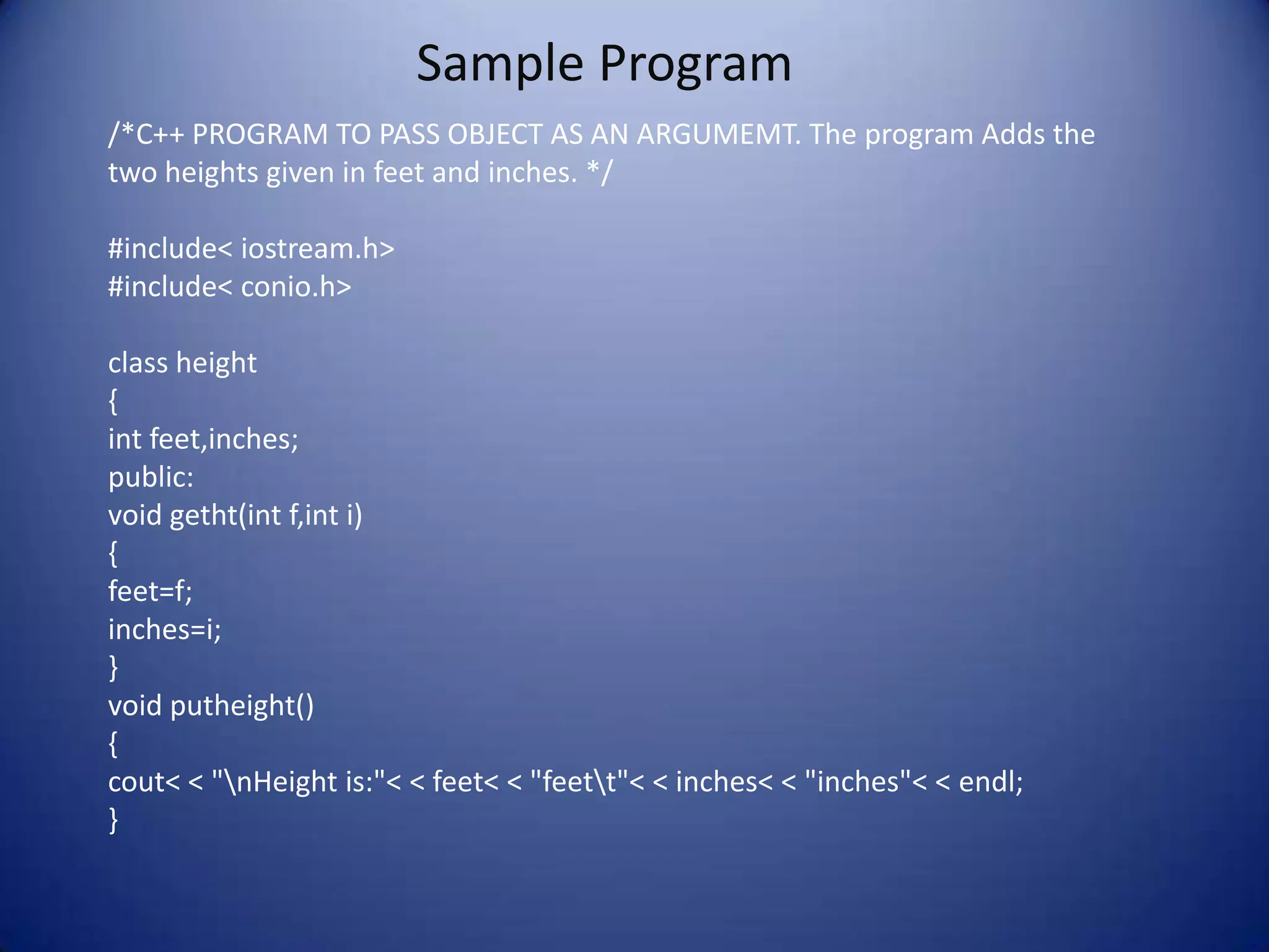 Sample Program
/*C++ PROGRAM TO PASS OBJECT AS AN ARGUMEMT. The program Adds the
two heights given in feet and inches. */

#include< iostream.h>
#include< conio.h>

class height
{
int feet,inches;
public:
void getht(int f,int i)
{
feet=f;
inches=i;
}
void putheight()
{
cout< < "nHeight is:"< < feet< < "feett"< < inches< < "inches"< < endl;
}
 