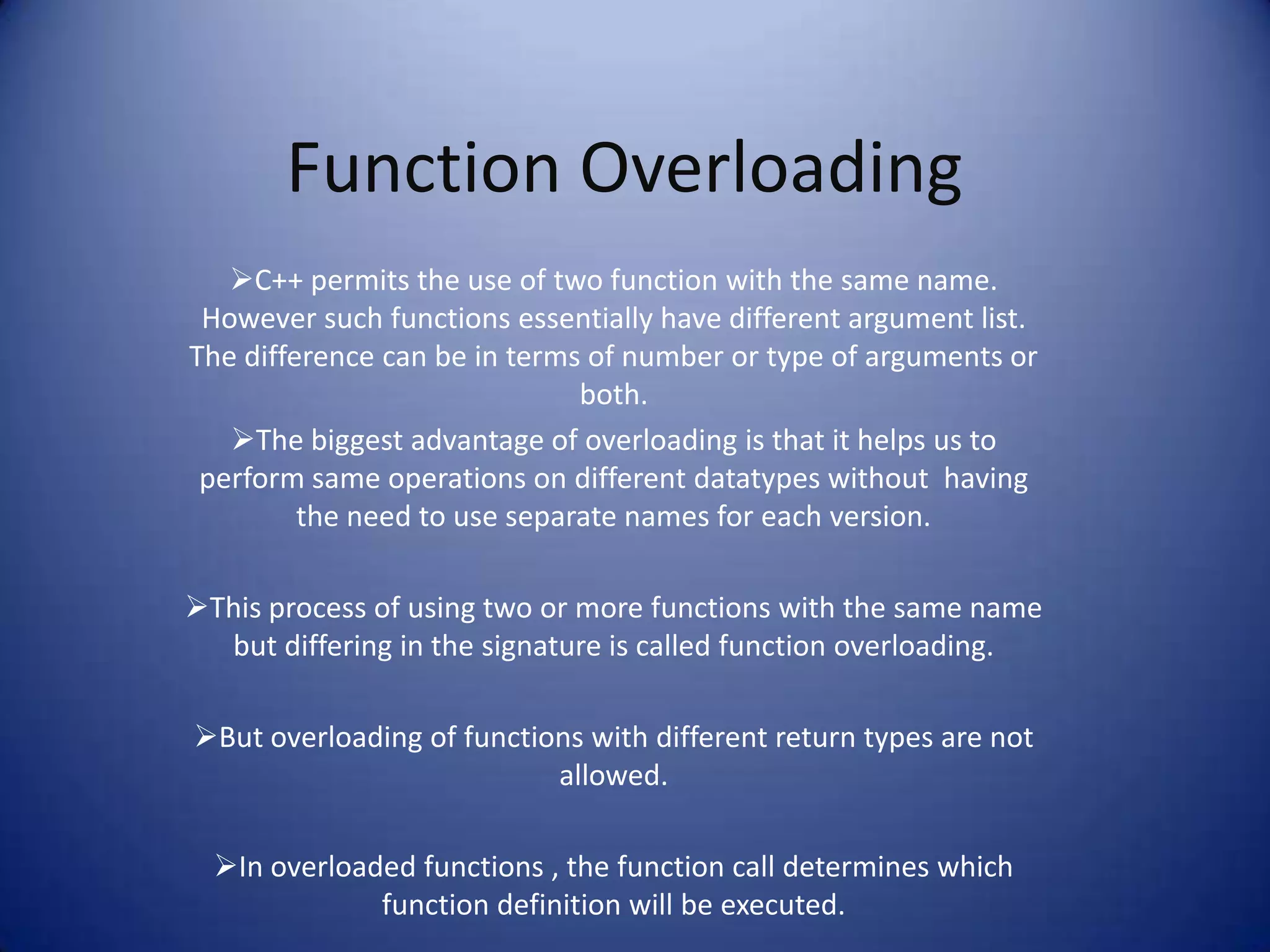 Function Overloading
   C++ permits the use of two function with the same name.
 However such functions essentially have different argument list.
The difference can be in terms of number or type of arguments or
                              both.
   The biggest advantage of overloading is that it helps us to
 perform same operations on different datatypes without having
         the need to use separate names for each version.

This process of using two or more functions with the same name
  but differing in the signature is called function overloading.

But overloading of functions with different return types are not
                           allowed.

  In overloaded functions , the function call determines which
              function definition will be executed.
 