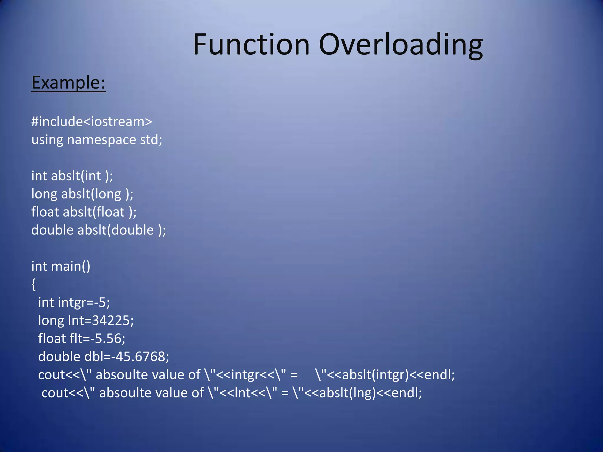 Function Overloading
Example:
#include<iostream>
using namespace std;

int abslt(int );
long abslt(long );
float abslt(float );
double abslt(double );

int main()
{
  int intgr=-5;
  long lnt=34225;
  float flt=-5.56;
  double dbl=-45.6768;
  cout<<" absoulte value of "<<intgr<<" = "<<abslt(intgr)<<endl;
   cout<<" absoulte value of "<<lnt<<" = "<<abslt(lng)<<endl;
 