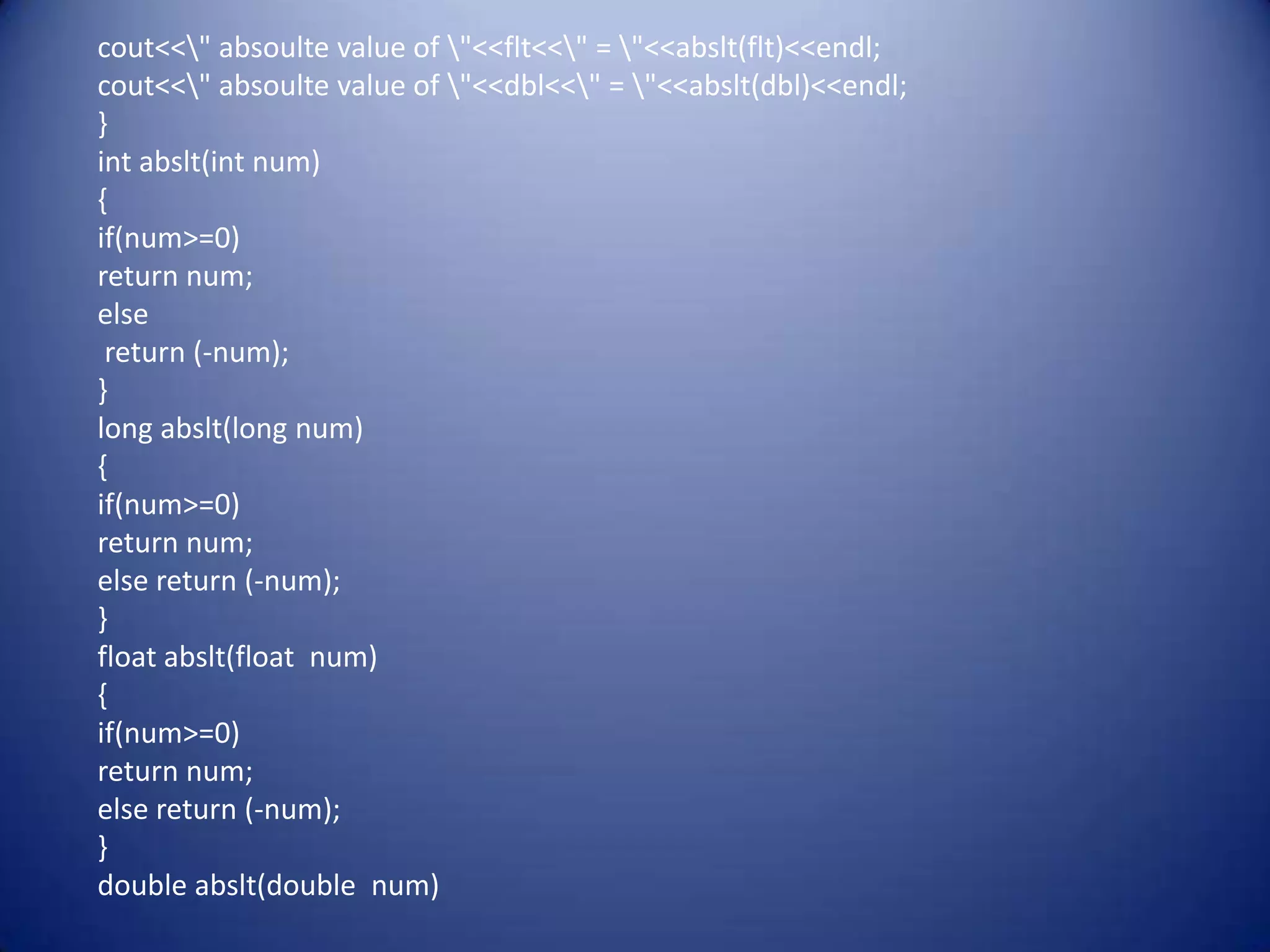 cout<<" absoulte value of "<<flt<<" = "<<abslt(flt)<<endl;
cout<<" absoulte value of "<<dbl<<" = "<<abslt(dbl)<<endl;
}
int abslt(int num)
{
if(num>=0)
return num;
else
 return (-num);
}
long abslt(long num)
{
if(num>=0)
return num;
else return (-num);
}
float abslt(float num)
{
if(num>=0)
return num;
else return (-num);
}
double abslt(double num)
 