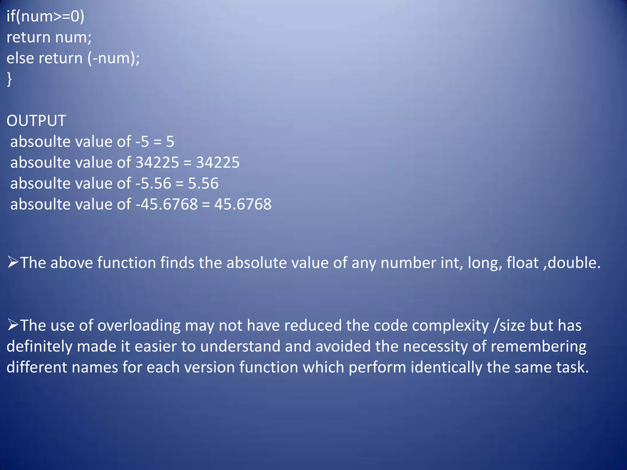 if(num>=0)
return num;
else return (-num);
}

OUTPUT
absoulte value of -5 = 5
absoulte value of 34225 = 34225
absoulte value of -5.56 = 5.56
absoulte value of -45.6768 = 45.6768


The above function finds the absolute value of any number int, long, float ,double.


The use of overloading may not have reduced the code complexity /size but has
definitely made it easier to understand and avoided the necessity of remembering
different names for each version function which perform identically the same task.
 
