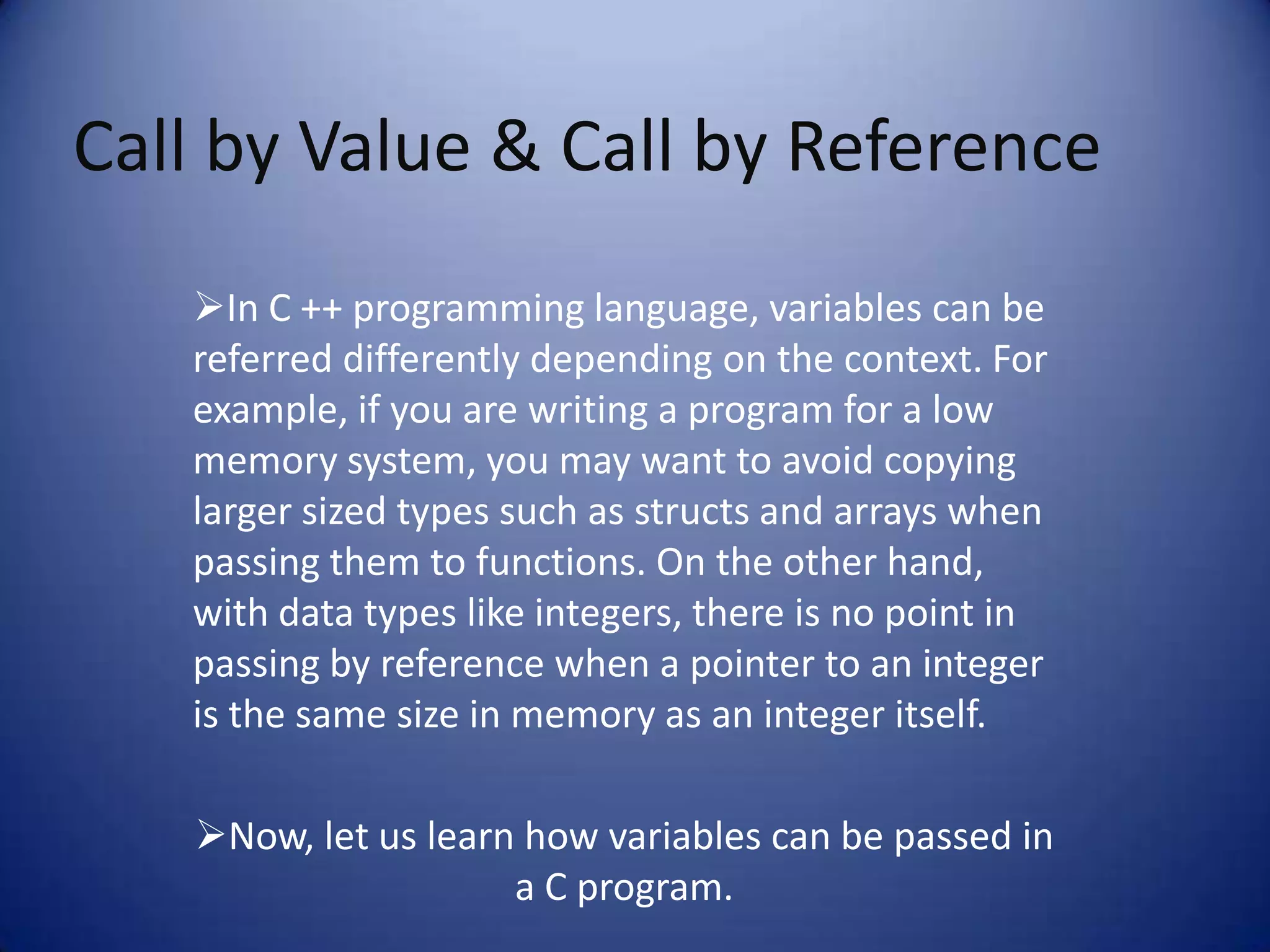 Call by Value & Call by Reference
   In C ++ programming language, variables can be
   referred differently depending on the context. For
   example, if you are writing a program for a low
   memory system, you may want to avoid copying
   larger sized types such as structs and arrays when
   passing them to functions. On the other hand,
   with data types like integers, there is no point in
   passing by reference when a pointer to an integer
   is the same size in memory as an integer itself.

   Now, let us learn how variables can be passed in
                     a C program.
 