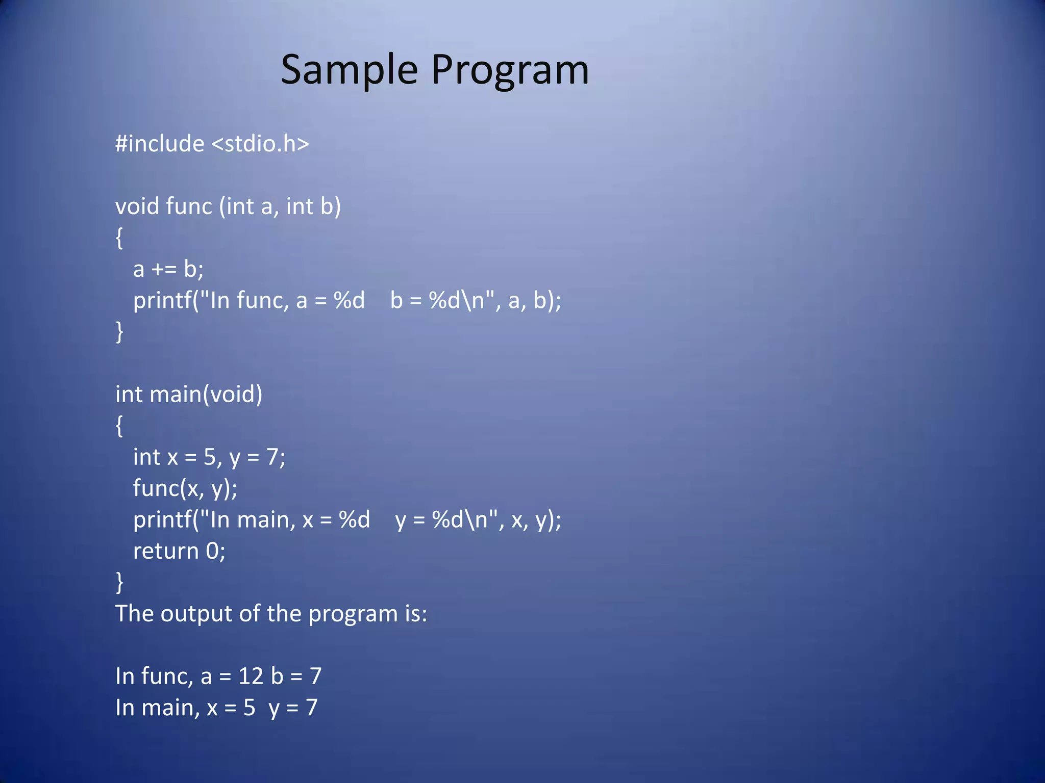 Sample Program
#include <stdio.h>

void func (int a, int b)
{
  a += b;
  printf("In func, a = %d b = %dn", a, b);
}

int main(void)
{
  int x = 5, y = 7;
  func(x, y);
  printf("In main, x = %d y = %dn", x, y);
  return 0;
}
The output of the program is:

In func, a = 12 b = 7
In main, x = 5 y = 7
 