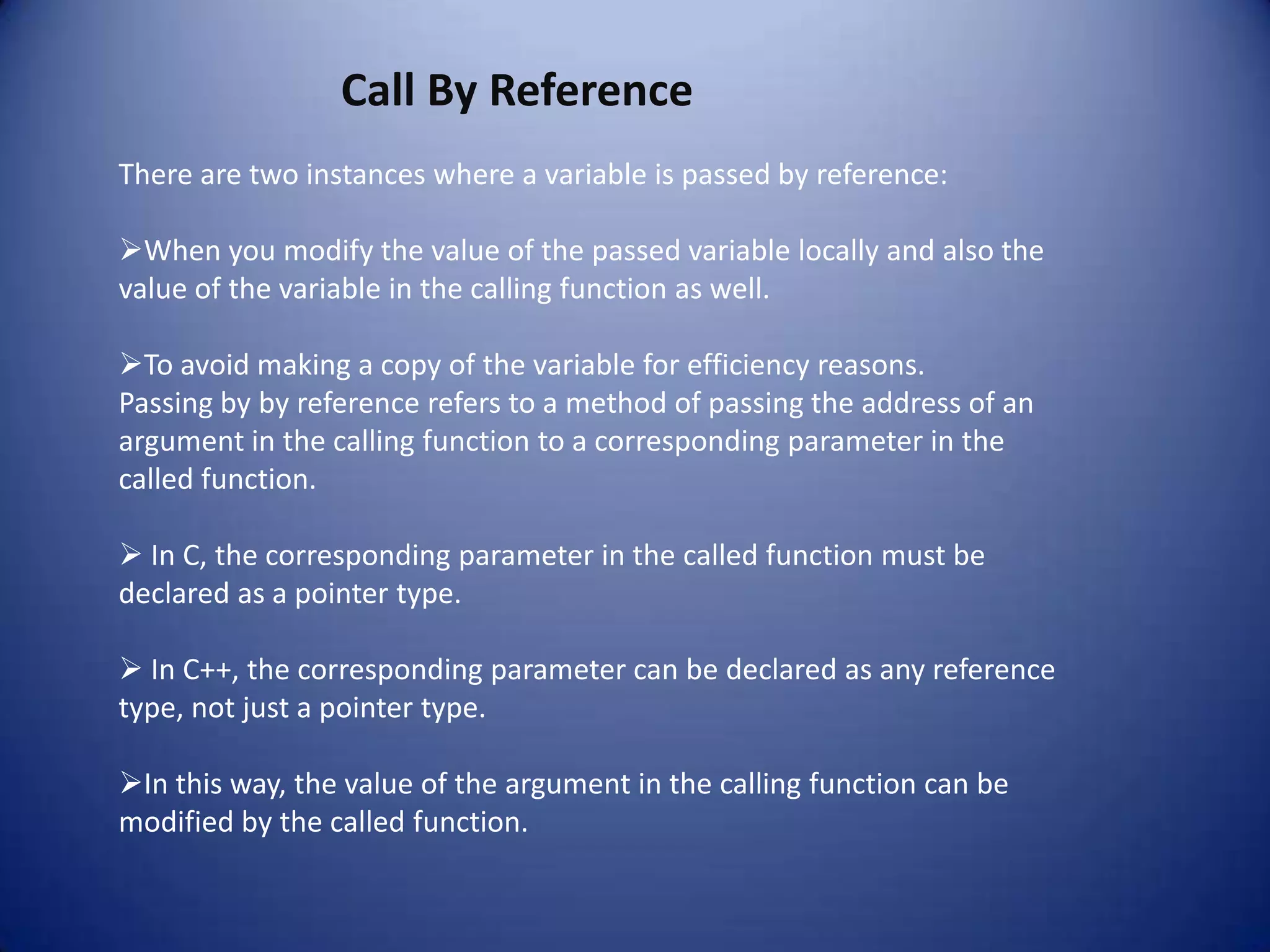 Call By Reference
There are two instances where a variable is passed by reference:

When you modify the value of the passed variable locally and also the
value of the variable in the calling function as well.

To avoid making a copy of the variable for efficiency reasons.
Passing by by reference refers to a method of passing the address of an
argument in the calling function to a corresponding parameter in the
called function.

 In C, the corresponding parameter in the called function must be
declared as a pointer type.

 In C++, the corresponding parameter can be declared as any reference
type, not just a pointer type.

In this way, the value of the argument in the calling function can be
modified by the called function.
 