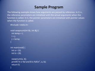 Sample Program
The following example shows how arguments are passed by reference. In C++,
the reference parameters are initialized with the actual arguments when the
function is called. In C, the pointer parameters are initialized with pointer values
when the function is called.
   #include <stdio.h>

   void swapnum(int &i, int &j) {
     int temp = i;
     i = j;
     j = temp;
   }

   int main(void) {
    int a = 10;
    int b = 20;

       swapnum(a, b);
       printf("A is %d and B is %dn", a, b);
       return 0;
   }
 