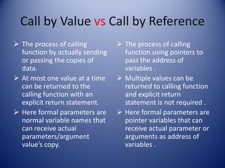 Call by Value vs Call by Reference
 The process of calling          The process of calling
  function by actually sending     function using pointers to
  or passing the copies of         pass the address of
  data.                            variables .
 At most one value at a time     Multiple values can be
  can be returned to the           returned to calling function
  calling function with an         and explicit return
  explicit return statement.       statement is not required .
 Here formal parameters are      Here formal parameters are
  normal variable names that       pointer variables that can
  can receive actual               receive actual parameter or
  parameters/argument              arguments as address of
  value’s copy.                    variables .
 