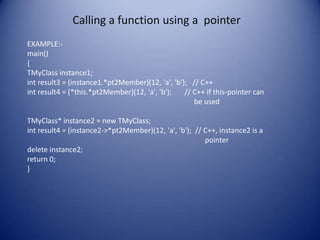 Calling a function using a pointer
EXAMPLE:-
main()
{
TMyClass instance1;
int result3 = (instance1.*pt2Member)(12, 'a', 'b'); // C++
int result4 = (*this.*pt2Member)(12, 'a', 'b');   // C++ if this-pointer can
                                                     be used

TMyClass* instance2 = new TMyClass;
int result4 = (instance2->*pt2Member)(12, 'a', 'b'); // C++, instance2 is a
                                                        pointer
delete instance2;
return 0;
}
 