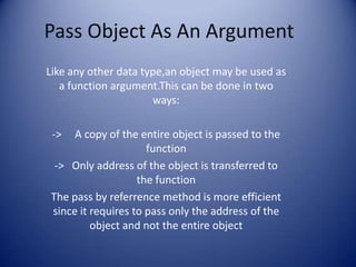 Pass Object As An Argument
Like any other data type,an object may be used as
   a function argument.This can be done in two
                      ways:

 ->  A copy of the entire object is passed to the
                     function
 -> Only address of the object is transferred to
                   the function
The pass by referrence method is more efficient
since it requires to pass only the address of the
         object and not the entire object
 