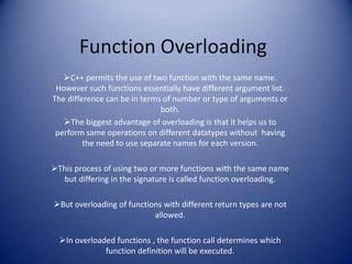 Function Overloading
   C++ permits the use of two function with the same name.
 However such functions essentially have different argument list.
The difference can be in terms of number or type of arguments or
                              both.
   The biggest advantage of overloading is that it helps us to
 perform same operations on different datatypes without having
         the need to use separate names for each version.

This process of using two or more functions with the same name
  but differing in the signature is called function overloading.

But overloading of functions with different return types are not
                           allowed.

  In overloaded functions , the function call determines which
              function definition will be executed.
 