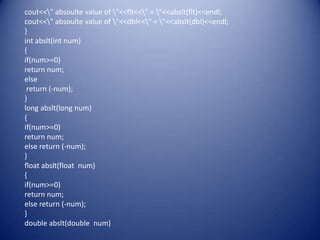 cout<<" absoulte value of "<<flt<<" = "<<abslt(flt)<<endl;
cout<<" absoulte value of "<<dbl<<" = "<<abslt(dbl)<<endl;
}
int abslt(int num)
{
if(num>=0)
return num;
else
 return (-num);
}
long abslt(long num)
{
if(num>=0)
return num;
else return (-num);
}
float abslt(float num)
{
if(num>=0)
return num;
else return (-num);
}
double abslt(double num)
 