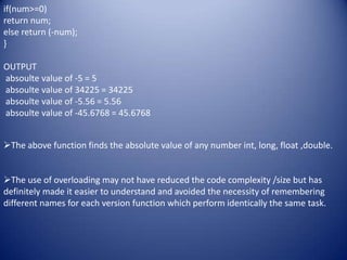 if(num>=0)
return num;
else return (-num);
}

OUTPUT
absoulte value of -5 = 5
absoulte value of 34225 = 34225
absoulte value of -5.56 = 5.56
absoulte value of -45.6768 = 45.6768


The above function finds the absolute value of any number int, long, float ,double.


The use of overloading may not have reduced the code complexity /size but has
definitely made it easier to understand and avoided the necessity of remembering
different names for each version function which perform identically the same task.
 