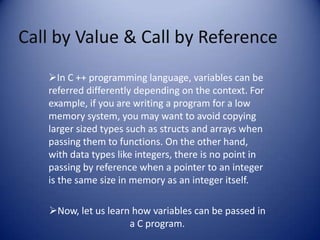 Call by Value & Call by Reference
   In C ++ programming language, variables can be
   referred differently depending on the context. For
   example, if you are writing a program for a low
   memory system, you may want to avoid copying
   larger sized types such as structs and arrays when
   passing them to functions. On the other hand,
   with data types like integers, there is no point in
   passing by reference when a pointer to an integer
   is the same size in memory as an integer itself.

   Now, let us learn how variables can be passed in
                     a C program.
 