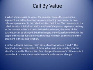 Call By Value
When you use pass-by-value, the compiler copies the value of an
argument in a calling function to a corresponding non-pointer or non-
reference parameter in the called function definition. The parameter in the
called function is initialized with the value of the passed argument. As long
as the parameter has not been declared as constant, the value of the
parameter can be changed, but the changes are only performed within the
scope of the called function only; they have no effect on the value of the
argument in the calling function.

In the following example, main passes func two values: 5 and 7. The
function func receives copies of these values and accesses them by the
identifiers a and b. The function func changes the value of a. When control
passes back to main, the actual values of x and y are not changed.
 