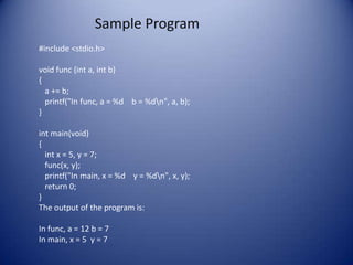 Sample Program
#include <stdio.h>

void func (int a, int b)
{
  a += b;
  printf("In func, a = %d b = %dn", a, b);
}

int main(void)
{
  int x = 5, y = 7;
  func(x, y);
  printf("In main, x = %d y = %dn", x, y);
  return 0;
}
The output of the program is:

In func, a = 12 b = 7
In main, x = 5 y = 7
 