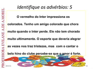 Identifique os advérbios: 5
19/11/11
19/11/11 12
12
O vermelho do Inter impressiona os
colorados. Tenho um amigo colorado que chora
muito quando o Inter perde. Ele não tem chorado
muito ultimamente. O esporte que deveria alegrar
as vezes nos traz tristezas, mas com o cantar o
belo hino do clube percebe-se que o amor é forte.
 