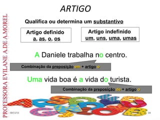 ARTIGO
19/11/11
19/11/11 14
14
Qualifica ou determina um substantivo
Uma vida boa é a vida do turista.
A Daniele trabalha no centro.
Artigo definido
a, as, o, os
Artigo indefinido
um, uns, uma, umas
Combinação da preposição em
em + artigo o
o
Combinação da preposição de
de + artigo o
o
 