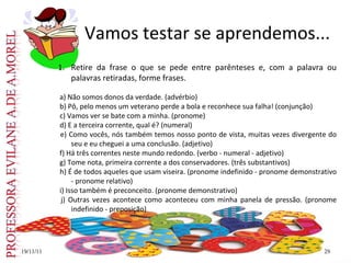 19/11/11
19/11/11 29
29
Vamos testar se aprendemos...
1. Retire da frase o que se pede entre parênteses e, com a palavra ou
palavras retiradas, forme frases.
a) Não somos donos da verdade. (advérbio)
b) Pô, pelo menos um veterano perde a bola e reconhece sua falha! (conjunção)
c) Vamos ver se bate com a minha. (pronome)
d) E a terceira corrente, qual é? (numeral)
e) Como vocês, nós também temos nosso ponto de vista, muitas vezes divergente do
seu e eu cheguei a uma conclusão. (adjetivo)
f) Há três correntes neste mundo redondo. (verbo - numeral - adjetivo)
g) Tome nota, primeira corrente a dos conservadores. (três substantivos)
h) É de todos aqueles que usam viseira. (pronome indefinido - pronome demonstrativo
- pronome relativo)
i) Isso também é preconceito. (pronome demonstrativo)
j) Outras vezes acontece como aconteceu com minha panela de pressão. (pronome
indefinido - preposição)
 