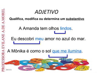 ADJETIVO
19/11/11
19/11/11 7
7
Qualifica, modifica ou determina um substantivo
A Amanda tem olhos lindos.
Eu descobri meu amor no azul do mar.
A Mônika é como o sol que me ilumina.
 