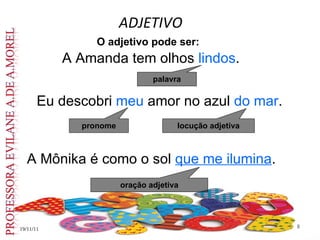 ADJETIVO
19/11/11
19/11/11 8
8
O adjetivo pode ser:
palavra
A Amanda tem olhos lindos.
Eu descobri meu amor no azul do mar.
A Mônika é como o sol que me ilumina.
pronome
oração adjetiva
locução adjetiva
 