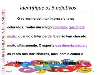 Identifique os 5 adjetivos 19/11/11 O vermelho do Inter impressiona os colorados. Tenho um amigo  colorado 1   que chora   muito 2  quando o Inter perde. Ele não tem chorado muito ultimamente. O esporte  que deveria alegrar 3  as vezes nos traz tristezas, mas  com o cantar o  belo 4  hino  do clube 5  percebe-se que o amor é  forte 6 .  