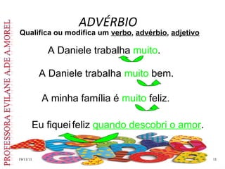 ADVÉRBIO 19/11/11 Qualifica ou modifica um  verbo ,  advérbio ,  adjetivo A Daniele trabalha  muito . A minha família é  muito  feliz. A Daniele trabalha  muito  bem. Eu fiquei   feliz  quando descobri o amor . 