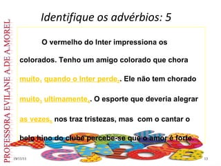 Identifique os advérbios: 5 19/11/11 O vermelho do Inter impressiona os colorados. Tenho um amigo colorado que chora  muito 1   quando o Inter perde 2 . Ele não tem chorado  muito 3   ultimamente 4 . O esporte que deveria alegrar  as vezes 5  nos traz tristezas, mas  com o cantar o  belo hino do clube percebe-se que o amor é forte.  