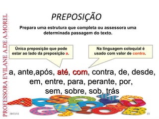 PREPOSIÇÃO 19/11/11 Prepara uma estrutura que completa ou assessora uma determinada passagem do texto. a, ante,após,  até ,  com , contra, de, desde, em, entre, para, perante, por,  sem, sobre, sob, trás Única preposição que pode estar ao lado da preposição  a .  Na linguagem coloquial é usado com valor de  contra .  