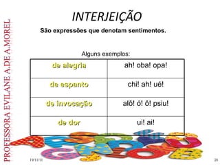 INTERJEIÇÃO   19/11/11 São expressões que denotam sentimentos. Alguns exemplos: de alegria ah! oba! opa! de espanto chi! ah! ué! de invocação alô! ó! ô! psiu! de dor ui! ai! 