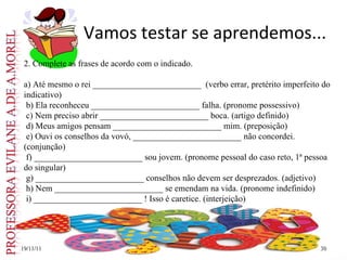 Vamos testar se aprendemos... 19/11/11 2. Complete as frases de acordo com o indicado. a) Até mesmo o rei _________________________  (verbo errar, pretérito imperfeito do indicativo) b) Ela reconheceu _________________________ falha. (pronome possessivo) c) Nem preciso abrir _________________________ boca. (artigo definido) d) Meus amigos pensam _________________________ mim. (preposição) e) Ouvi os conselhos da vovó, _________________________ não concordei. (conjunção) f) _________________________ sou jovem. (pronome pessoal do caso reto, 1ª pessoa do singular) g) _________________________ conselhos não devem ser desprezados. (adjetivo) h) Nem _________________________ se emendam na vida. (pronome indefinido) i) _________________________ ! Isso é caretice. (interjeição) 