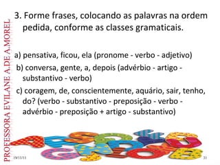 3. Forme frases, colocando as palavras na ordem pedida, conforme as classes gramaticais. a) pensativa, ficou, ela (pronome - verbo - adjetivo) b) conversa, gente, a, depois (advérbio - artigo - substantivo - verbo) c) coragem, de, conscientemente, aquário, sair, tenho, do? (verbo - substantivo - preposição - verbo - advérbio - preposição + artigo - substantivo) 19/11/11 