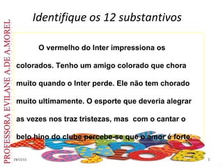 Identifique os 12 substantivos 19/11/11 O vermelho do Inter impressiona os colorados. Tenho um amigo colorado que chora muito quando o Inter perde. Ele não tem chorado muito ultimamente. O esporte que deveria alegrar as vezes nos traz tristezas, mas  com o cantar o belo hino do clube percebe-se que o amor é forte.  