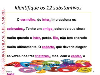 Identifique os 12 substantivos 19/11/11 O  vermelho 1  do  Inter 2  impressiona os  colorados 3 . Tenho um  amigo 4  colorado que chora muito quando o  Inter 5  perde.  Ele 6  não tem chorado muito ultimamente. O  esporte 7  que deveria alegrar as vezes nos traz  tristezas 8 , mas  com o  cantar 9  o belo  hino 10  do  clube 11  percebe-se  que o amor é   forte 12 .  