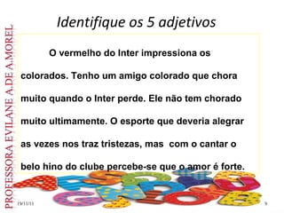 Identifique os 5 adjetivos 19/11/11 O vermelho do Inter impressiona os colorados. Tenho um amigo colorado que chora muito quando o Inter perde. Ele não tem chorado muito ultimamente. O esporte que deveria alegrar as vezes nos traz tristezas, mas  com o cantar o  belo hino do clube percebe-se que o amor é forte.  