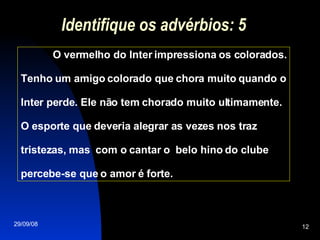 Identifique os advérbios: 5 O vermelho do Inter impressiona os colorados. Tenho um amigo colorado que chora muito quando o Inter perde. Ele não tem chorado muito ultimamente. O esporte que deveria alegrar as vezes nos traz tristezas, mas  com o cantar o  belo hino do clube percebe-se que o amor é forte.  