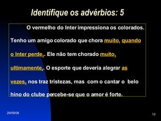 Identifique os advérbios: 5 O vermelho do Inter impressiona os colorados. Tenho um amigo colorado que chora  muito 1   quando o Inter perde 2 . Ele não tem chorado  muito 3   ultimamente 4 . O esporte que deveria alegrar  as vezes 5  nos traz tristezas, mas  com o cantar o  belo hino do clube percebe-se que o amor é forte.  