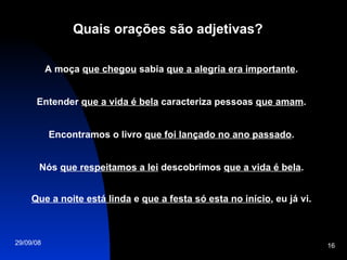 Quais orações são adjetivas? A moça  que chegou  sabia  que a alegria era importante . Entender  que a vida é bela  caracteriza pessoas  que amam . Encontramos o livro  que foi lançado no ano passado . Nós  que respeitamos a lei  descobrimos  que a vida é bela . Que a noite está linda  e  que a festa só esta no início , eu já vi. 