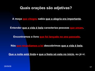 Quais orações são adjetivas? A moça  que chegou  sabia  que a alegria era importante . Entender  que a vida é bela  caracteriza pessoas  que amam . Encontramos o livro  que foi lançado no ano passado . Nós  que respeitamos a lei  descobrimos  que a vida é bela . Que a noite está linda  e  que a festa só esta no início , eu já vi. 