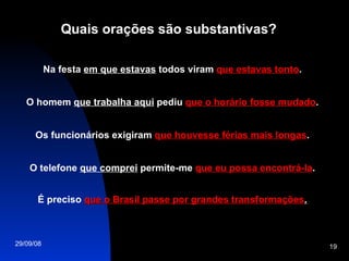Quais orações são substantivas? Na festa  em que estavas  todos viram  que estavas tonto . O homem  que trabalha aqui  pediu  que o horário fosse mudado . Os funcionários exigiram  que houvesse férias mais longas . O telefone  que comprei  permite-me  que eu possa encontrá-la . É preciso  que o Brasil passe por grandes transformações . 